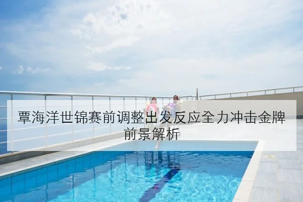 覃海洋世锦赛前调整出发反应全力冲击金牌前景解析